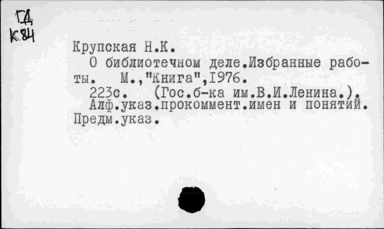 ﻿Крупская Н.К.
О библиотечном деле.Избранные работы. М.,"Книга”,1976.
223с. (Гос.б-ка им.В.И.Ленина.).
Алф.указ.прокоммент.имен и понятии. Предм.указ.